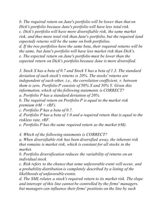 b. The required return on Jane's portfolio will be lower than that on
Dick's portfolio because Jane's portfolio will have less total risk.
c. Dick's portfolio will have more diversifiable risk, the same market
risk, and thus more total risk than Jane's portfolio, but the required (and
expected) returns will be the same on both portfolios.
d. If the two portfolios have the same beta, their required returns will be
the same, but Jane's portfolio will have less market risk than Dick's.
e. The expected return on Jane's portfolio must be lower than the
expected return on Dick's portfolio because Jane is more diversified.
3. Stock X has a beta of 0.7 and Stock Y has a beta of 1.3. The standard
deviation of each stock's returns is 20%. The stocks' returns are
independent of each other, i.e., the correlation coefficient, r, between
them is zero. Portfolio P consists of 50% X and 50% Y. Given this
information, which of the following statements is CORRECT?
a. Portfolio P has a standard deviation of 20%.
b. The required return on Portfolio P is equal to the market risk
premium (rM − rRF).
c. Portfolio P has a beta of 0.7.
d. Portfolio P has a beta of 1.0 and a required return that is equal to the
riskless rate, rRF.
e. Portfolio P has the same required return as the market (rM).
4. Which of the following statements is CORRECT?
a. When diversifiable risk has been diversified away, the inherent risk
that remains is market risk, which is constant for all stocks in the
market.
b. Portfolio diversification reduces the variability of returns on an
individual stock.
c. Risk refers to the chance that some unfavorable event will occur, and
a probability distribution is completely described by a listing of the
likelihoods of unfavorable events.
d. The SML relates a stock's required return to its market risk. The slope
and intercept of this line cannot be controlled by the firms' managers,
but managers can influence their firms' positions on the line by such
 