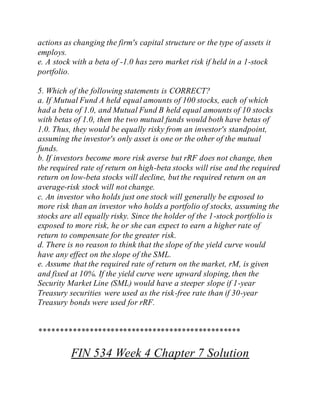 actions as changing the firm's capital structure or the type of assets it
employs.
e. A stock with a beta of -1.0 has zero market risk if held in a 1-stock
portfolio.
5. Which of the following statements is CORRECT?
a. If Mutual Fund A held equal amounts of 100 stocks, each of which
had a beta of 1.0, and Mutual Fund B held equal amounts of 10 stocks
with betas of 1.0, then the two mutual funds would both have betas of
1.0. Thus, they would be equally risky from an investor's standpoint,
assuming the investor's only asset is one or the other of the mutual
funds.
b. If investors become more risk averse but rRF does not change, then
the required rate of return on high-beta stocks will rise and the required
return on low-beta stocks will decline, but the required return on an
average-risk stock will not change.
c. An investor who holds just one stock will generally be exposed to
more risk than an investor who holds a portfolio of stocks, assuming the
stocks are all equally risky. Since the holder of the 1-stock portfolio is
exposed to more risk, he or she can expect to earn a higher rate of
return to compensate for the greater risk.
d. There is no reason to think that the slope of the yield curve would
have any effect on the slope of the SML.
e. Assume that the required rate of return on the market, rM, is given
and fixed at 10%. If the yield curve were upward sloping, then the
Security Market Line (SML) would have a steeper slope if 1-year
Treasury securities were used as the risk-free rate than if 30-year
Treasury bonds were used for rRF.
************************************************
FIN 534 Week 4 Chapter 7 Solution
 