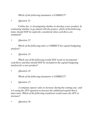 Which of the following statements is CORRECT?
• Question 21
Collins Inc. is investigating whether to develop a new product. In
evaluating whether to go ahead with the project, which of the following
items should NOT be explicitly considered when cash flows are
estimated?
• Question 22
Which of the following rules is CORRECT for capital budgeting
analysis?
• Question 23
Which one of the following would NOT result in incremental
cash flows and thus should NOT be included in the capital budgeting
analysis for a new product?
• Question 24
Which of the following statements is CORRECT?
• Question 25
A company expects sales to increase during the coming year, and
it is using the AFN equation to forecast the additionalcapital that it
must raise. Which of the following conditions would cause the AFN to
increase?
• Question 26
 