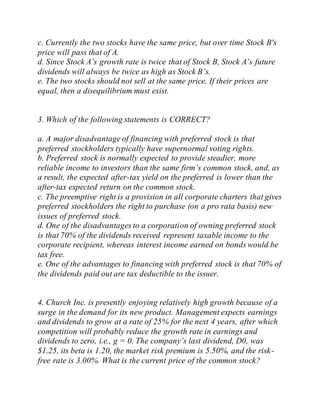 c. Currently the two stocks have the same price, but over time Stock B's
price will pass that of A.
d. Since Stock A’s growth rate is twice that of Stock B, Stock A’s future
dividends will always be twice as high as Stock B’s.
e. The two stocks should not sell at the same price. If their prices are
equal, then a disequilibrium must exist.
3. Which of the following statements is CORRECT?
a. A major disadvantage of financing with preferred stock is that
preferred stockholders typically have supernormal voting rights.
b. Preferred stock is normally expected to provide steadier, more
reliable income to investors than the same firm’s common stock, and, as
a result, the expected after-tax yield on the preferred is lower than the
after-tax expected return on the common stock.
c. The preemptive right is a provision in all corporate charters that gives
preferred stockholders the right to purchase (on a pro rata basis) new
issues of preferred stock.
d. One of the disadvantages to a corporation of owning preferred stock
is that 70% of the dividends received represent taxable income to the
corporate recipient, whereas interest income earned on bonds would be
tax free.
e. One of the advantages to financing with preferred stock is that 70% of
the dividends paid out are tax deductible to the issuer.
4. Church Inc. is presently enjoying relatively high growth because of a
surge in the demand for its new product. Management expects earnings
and dividends to grow at a rate of 25% for the next 4 years, after which
competition will probably reduce the growth rate in earnings and
dividends to zero, i.e., g = 0. The company’s last dividend, D0, was
$1.25, its beta is 1.20, the market risk premium is 5.50%, and the risk-
free rate is 3.00%. What is the current price of the common stock?
 