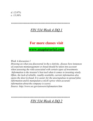 d. 12.97%
e. 13.36%
************************************************
FIN 534 Week 4 DQ 1
For more classes visit
www.snaptutorial.com
Week 4 discussion 1
Drawing on what you discovered in the e-Activity, discuss how instances
of corporate mismanagement or fraud should be taken into account
when assessing the risks associated with certain types of investments.
Information is the investor's best tool when it comes to investing wisely.
Often, the lack of reliable, readily available, current information also
opens the door to fraud. It is easier for the unscrupulous to spread false
information and to manipulate a stock's price when accurate
information about the company is scarce.
Source: http://www.sec.gov/answers/infomatters.htm
************************************************
FIN 534 Week 4 DQ 2
 