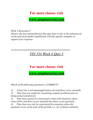 For more classes visit
www.snaptutorial.com
Week 4 discussion 2
Discuss the non-rationalfactors that may have a role in the valuation of
stocks and stock market equilibrium. Provide specific examples to
support your response.
************************************************
FIN 534 Week 4 Quiz 3
For more classes visit
www.snaptutorial.com
Which of the following statements is CORRECT?
1) A time line is not meaningful unless all cash flows occur annually
2) Time lines are useful for visualizing complex problems prior to
doing actual calculations
3) Time lines cannot be constructed to deal with situations where
some of the cash flows occur annually but others occur quarterly
4) Time lines can only be constructed for annuities where the
payments occur at the ends of the periods, i.e., for ordinary annuities
 