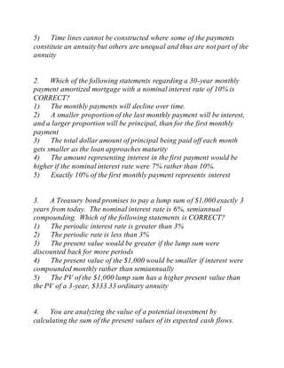 5) Time lines cannot be constructed where some of the payments
constitute an annuity but others are unequal and thus are not part of the
annuity
2. Which of the following statements regarding a 30-year monthly
payment amortized mortgage with a nominal interest rate of 10% is
CORRECT?
1) The monthly payments will decline over time.
2) A smaller proportion of the last monthly payment will be interest,
and a larger proportion will be principal, than for the first monthly
payment
3) The total dollar amount of principal being paid off each month
gets smaller as the loan approaches maturity
4) The amount representing interest in the first payment would be
higher if the nominal interest rate were 7% rather than 10%.
5) Exactly 10% of the first monthly payment represents interest
3. A Treasury bond promises to pay a lump sum of $1,000 exactly 3
years from today. The nominal interest rate is 6%, semiannual
compounding. Which of the following statements is CORRECT?
1) The periodic interest rate is greater than 3%
2) The periodic rate is less than 3%
3) The present value would be greater if the lump sum were
discounted back for more periods
4) The present value of the $1,000 would be smaller if interest were
compounded monthly rather than semiannually
5) The PV of the $1,000 lump sum has a higher present value than
the PV of a 3-year, $333.33 ordinary annuity
4. You are analyzing the value of a potential investment by
calculating the sum of the present values of its expected cash flows.
 