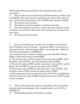 Which of the following would lower the calculated value of the
investment?
1) The cash flows are in the form of a deferred annuity, and they total
to $100,000. You learn that the annuity lasts for only 5 rather than 10
years, hence that each payment is for $20,000 rather than for $10,000
2) The discount rate increases
3) The riskiness of the investment’s cash flows decreases
4) The total amount of cash flows remains the same, but more of the
cash flows are received in the earlier years and less are received in the
later years
5) The discount rate decreases
5. You are considering two equally risky annuities, each of which
pays $5,000 per year for 10 years. Investment ORD is an ordinary (or
deferred) annuity, while Investment DUE is an annuity due. Which of
the following statements is CORRECT?
1) A rational investor would be willing to pay more for DUE than for
ORD, so their market prices should differ.
2) The present value of DUE exceeds the present value of ORD, while
the future value of DUE is less than the future value of ORD.
3) The present value of ORD exceeds the present value of DUE, and the
future value of ORD also exceeds the future value of DUE.
4) The present value of ORD exceeds the present value of DUE, while
the future value of DUE exceeds the future value of ORD.
5) If the going rate of interest decreases from 10% to 0%, the difference
between the present value of ORD and the present value of DUE would
remain constant.
6. Which of the following statements regarding a 30-year monthly
payment amortized mortgage with a nominal interest rate of 10% is
CORRECT?
1) The monthly payments will decline over time
 