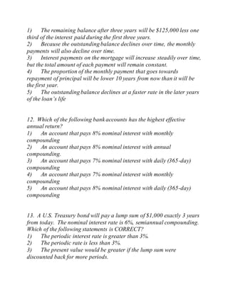1) The remaining balance after three years will be $125,000 less one
third of the interest paid during the first three years.
2) Because the outstanding balance declines over time, the monthly
payments will also decline over time.
3) Interest payments on the mortgage will increase steadily over time,
but the total amount of each payment will remain constant.
4) The proportion of the monthly payment that goes towards
repayment of principal will be lower 10 years from now than it will be
the first year.
5) The outstanding balance declines at a faster rate in the later years
of the loan’s life
12. Which of the following bank accounts has the highest effective
annual return?
1) An account that pays 8% nominal interest with monthly
compounding
2) An account that pays 8% nominal interest with annual
compounding.
3) An account that pays 7% nominal interest with daily (365-day)
compounding
4) An account that pays 7% nominal interest with monthly
compounding
5) An account that pays 8% nominal interest with daily (365-day)
compounding
13. A U.S. Treasury bond will pay a lump sum of $1,000 exactly 3 years
from today. The nominal interest rate is 6%, semiannual compounding.
Which of the following statements is CORRECT?
1) The periodic interest rate is greater than 3%.
2) The periodic rate is less than 3%.
3) The present value would be greater if the lump sum were
discounted back for more periods.
 