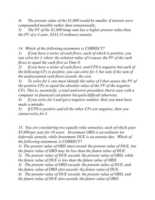 4) The present value of the $1,000 would be smaller if interest were
compounded monthly rather than semiannually.
5) The PV of the $1,000 lump sum has a higher present value than
the PV of a 3-year, $333.33 ordinary annuity.
14. Which of the following statements is CORRECT?
1) If you have a series of cash flows, each of which is positive, you
can solve for I, where the solution value of I causes the PV of the cash
flows to equal the cash flow at Time 0.
2) If you have a series of cash flows, and CF0 is negative but each of
the following CFs is positive, you can solve for I, but only if the sum of
the undiscounted cash flows exceeds the cost.
3) To solve for I, one must identify the value of I that causes the PV of
the positive CFs to equal the absolute value of the PV of the negative
CFs. This is, essentially, a trial-and-error procedure that is easy with a
computer or financial calculator but quite difficult otherwise.
4) If you solve for I and get a negative number, then you must have
made a mistake.
5) If CF0 is positive and all the other CFs are negative, then you
cannot solve for I.
15. You are considering two equally risky annuities, each of which pays
$5,000 per year for 10 years. Investment ORD is an ordinary (or
deferred) annuity, while Investment DUE is an annuity due. Which of
the following statements is CORRECT?
1) The present value of ORD must exceed the present value of DUE, but
the future value of ORD may be less than the future value of DUE.
2) The present value of DUE exceeds the present value of ORD, while
the future value of DUE is less than the future value of ORD.
3) The present value of ORD exceeds the present value of DUE, and
the future value of ORD also exceeds the future value of DUE.
4) The present value of DUE exceeds the present value of ORD, and
the future value of DUE also exceeds the future value of ORD.
 