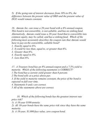 5) If the going rate of interest decreases from 10% to 0%, the
difference between the present value of ORD and the present value of
DUE would remain constant.
16. Amram Inc. can issue a 20-year bond with a 6% annual coupon.
This bond is not convertible, is not callable, and has no sinking fund.
Alternatively, Amram could issue a 20-year bond that is convertible into
common equity, may be called, and has a sinking fund. Which of the
following most accurately describes the coupon rate that Amram would
have to pay on the convertible, callable bond?
1. Exactly equal to 6%.
2. It could be less than, equal to, or greater than 6%.
3. Greater than 6%.
4. Exactly equal to 8%.
5. Less than 6%.
17. A Treasury bond has an 8% annualcoupon and a 7.5% yield to
maturity. Which of the following statements is CORRECT?
1 The bond has a current yield greater than 8 percent.
2 The bond sells at a price above par.
3. If the yield to maturity remains constant, the price of the bond is
expected to fall over time.
4. Statements b and c are correct.
5 All of the statements above are correct.
18. Which of the following bonds has the greatest interest rate
price risk?
1) A 10-year $100 annuity.
2) All 10-year bonds have the same price risk since they have the same
maturity.
3) A 10-year, $1,000 face value, zero coupon bond.
 