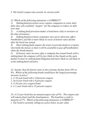 5. The bond's coupon rate exceeds its current yield.
22. Which of the following statements is CORRECT?
1) Sinking fund provisions never require companies to retire their
debt; they only establish “targets” for the company to reduce its debt
over time.
2) A sinking fund provision makes a bond more risky to investors at
the time of issuance.
3) Sinking fund provisions sometimes turn out to adversely affect
bondholders, and this is most likely to occur if interest rates decline
after the bond was issued.
4) Most sinking funds require the issuer to provide funds to a trustee,
who holds the money so that it will be available to pay off bondholders
when the bonds mature.
5) If interest rates increase after a company has issued bonds with a
sinking fund, the company will be less likely to buy bonds on the open
market to meet its sinking fund obligation and more likely to call them in
at the sinking fund call price.
23. Assume that all interest rates in the economy decline from 10% to
9%. Which of the following bonds would have the largest percentage
increase in price?
1. A 10-year bond with a 10 percent coupon.
2. An 8-year bond with a 9 percent coupon.
3. A 10-year zero coupon bond.
4. A 1-year bond with a 15 percent coupon.
24. A 12-year bond has an annualcoupon rate of 9%. The coupon rate
will remain fixed until the bond matures. The bond has a yield to
maturity of 7%. Which of the following statements is CORRECT?
1. The bond is currently selling at a price below its par value.
 