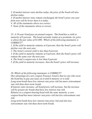 2. If market interest rates decline today, the price of the bond will also
decline today.
3. If market interest rates remain unchanged, the bond’s price one year
from now will be lower than it is today.
4. All of the statements above are correct.
5. None of the statements above is correct.
25. A 10-year bond pays an annual coupon. The bond has a yield to
maturity of 8 percent. The bond currently trades at a premium--its price
is above the par value of $1,000. Which of the following statements is
CORRECT?
1. If the yield to maturity remains at 8 percent, then the bond’s price will
decline over the next year.
2. The bond’s current yield is less than 8 percent.
3. If the yield to maturity remains at 8 percent, then the bond’s price will
remain the same over the next year.
4. The bond’s coupon rate is less than 8 percent.
5. If the yield to maturity increases, then the bond’s price will increase.
26. Which of the following statements is CORRECT?
One advantage of a zero coupon Treasury bond is that no one who owns
the bond has to pay any taxes on it until it matures or is sold.
Long-term bonds have less interest rate price risk but more reinvestment
rate risk than short-term bonds.
If interest rates increase, all bond prices will increase, but the increase
will be greater for bonds that have less interest rate risk.
Relative to a coupon-bearing bond with the same maturity, a zero
coupon bond has more interest rate price risk but less reinvestment rate
risk.
Long-term bonds have less interest rate price risk and also less
reinvestment rate risk than short-term bonds.
 