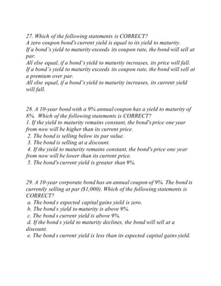 27. Which of the following statements is CORRECT?
A zero coupon bond's current yield is equal to its yield to maturity.
If a bond’s yield to maturity exceeds its coupon rate, the bond will sell at
par.
All else equal, if a bond’s yield to maturity increases, its price will fall.
If a bond’s yield to maturity exceeds its coupon rate, the bond will sell at
a premium over par.
All else equal, if a bond’s yield to maturity increases, its current yield
will fall.
28. A 10-year bond with a 9% annual coupon has a yield to maturity of
8%. Which of the following statements is CORRECT?
1. If the yield to maturity remains constant, the bond's price one year
from now will be higher than its current price.
2. The bond is selling below its par value.
3. The bond is selling at a discount.
4. If the yield to maturity remains constant, the bond's price one year
from now will be lower than its current price.
5. The bond's current yield is greater than 9%.
29. A 10-year corporate bond has an annual coupon of 9%. The bond is
currently selling at par ($1,000). Which of the following statements is
CORRECT?
a. The bond s expected capital gains yield is zero.
b. The bond s yield to maturity is above 9%.
c. The bond s current yield is above 9%.
d. If the bond s yield to maturity declines, the bond will sell at a
discount.
e. The bond s current yield is less than its expected capital gains yield.
 