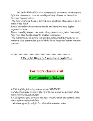 30. If the Federal Reserve unexpectedly announces that it expects
inflation to increase, then we would probably observe an immediate
increase in bond prices.
The total yield on a bond is derived from dividends plus changes in the
price of the bond.
Bonds are riskier than common stocks and therefore have higher
required returns.
Bonds issued by larger companies always have lower yields to maturity
(less risk) than bonds issued by smaller companies.
The market value of a bond will always approach its par value as its
maturity date approaches, provided the bond’s required return remains
constant.
************************************************
FIN 534 Week 5 Chapter 8 Solution
For more classes visit
www.snaptutorial.com
1.Which of the following statements is CORRECT?
a. Put options give investors the right to buy a stock at a certain strike
price before a specified date.
b. Call options give investors the right to sell a stock at a certain strike
price before a specified date.
c. Options typically sell for less than their exercise value.
 