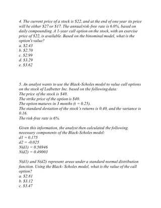 4. The current price of a stock is $22, and at the end of one year its price
will be either $27 or $17. The annualrisk-free rate is 6.0%, based on
daily compounding. A 1-year call option on the stock, with an exercise
price of $22, is available. Based on the binominal model, what is the
option's value?
a. $2.43
b. $2.70
c. $2.99
d. $3.29
e. $3.62
5. An analyst wants to use the Black-Scholes model to value call options
on the stock of Ledbetter Inc. based on the following data:
The price of the stock is $40.
The strike price of the option is $40.
The option matures in 3 months (t = 0.25).
The standard deviation of the stock’s returns is 0.40, and the variance is
0.16.
The risk-free rate is 6%.
Given this information, the analyst then calculated the following
necessary components of the Black-Scholes model:
d1 = 0.175
d2 = -0.025
N(d1) = 0.56946
N(d2) = 0.49003
N(d1) and N(d2) represent areas under a standard normal distribution
function. Using the Black- Scholes model, what is the value of the call
option?
a. $2.81
b. $3.12
c. $3.47
 