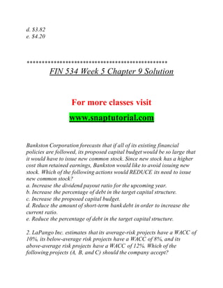 d. $3.82
e. $4.20
************************************************
FIN 534 Week 5 Chapter 9 Solution
For more classes visit
www.snaptutorial.com
Bankston Corporation forecasts that if all of its existing financial
policies are followed, its proposed capital budget would be so large that
it would have to issue new common stock. Since new stock has a higher
cost than retained earnings, Bankston would like to avoid issuing new
stock. Which of the following actions would REDUCE its need to issue
new common stock?
a. Increase the dividend payout ratio for the upcoming year.
b. Increase the percentage of debt in the target capital structure.
c. Increase the proposed capital budget.
d. Reduce the amount of short-term bank debt in order to increase the
current ratio.
e. Reduce the percentage of debt in the target capital structure.
2. LaPango Inc. estimates that its average-risk projects have a WACC of
10%, its below-average risk projects have a WACC of 8%, and its
above-average risk projects have a WACC of 12%. Which of the
following projects (A, B, and C) should the company accept?
 
