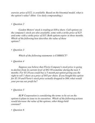 exercise price of $22, is available. Based on the binomial model, what is
the option's value? (Hint: Use daily compounding.)
• Question 2
Cazden Motors' stock is trading at $30 a share. Call options on
the company's stock are also available, some with a strike price of $25
and some with a strike price of $35. Both options expire in three months.
Which of the following best describes the value of these
options?
• Question 3
Which of the following statements is CORRECT?
• Question 4
Suppose you believe that Florio Company's stock price is going
to decline from its current level of $82.50 sometime during the next 5
months. For $5.10 you could buy a 5-month put option giving you the
right to sell 1 share at a price of $85 per share. If you bought this option
for $5.10 and Florio's stock price actually dropped to $60, what would
your pre-tax net profit be?
• Question 5
BLW Corporation is considering the terms to be set on the
options it plans to issue to its executives. Which of the following actions
would decrease the value of the options, other things held
constant?
• Question 6
 