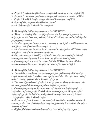 a. Project B, which is of below-average risk and has a return of 8.5%.
b. Project C, which is of above-average risk and has a return of 11%.
c. Project A, which is of average risk and has a return of 9%.
d. None of the projects should be accepted.
e. All of the projects should be accepted.
3. Which of the following statements is CORRECT?
a. When calculating the cost of preferred stock, a company needs to
adjust for taxes, because preferred stock dividends are deductible by the
paying corporation.
b. All else equal, an increase in a company’s stock price will increase its
marginal cost of retained earnings, rs.
c. All else equal, an increase in a company’s stock price will increase its
marginal cost of new common equity, re.
d. Since the money is readily available, the after-tax cost of retained
earnings is usually much lower than the after-tax cost of debt.
e. If a company’s tax rate increases but the YTM on its noncallable
bonds remains the same, the after-tax cost of its debt will fall.
4. Which of the following statements is CORRECT?
a. Since debt capital can cause a company to go bankruptbut equity
capital cannot, debt is riskier than equity, and thus the after-tax cost of
debt is always greater than the cost of equity.
b. The tax-adjusted cost of debt is always greater than the interest rate
on debt, provided the company does in fact pay taxes.
c. If a company assigns the same cost of capital to all of its projects
regardless of each project’s risk, then the company is likely to reject
some safe projects that it actually should accept and to accept some
risky projects that it should reject.
d. Because no flotation costs are required to obtain capital as retained
earnings, the cost of retained earnings is generally lower than the after-
tax cost of debt.
e. Higher flotation costs tend to reduce the cost of equity capital.
 
