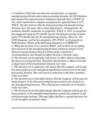 5. Cranberry Corp. has two divisions of equal size: a computer
manufacturing division and a data processing division. Its CFO believes
that stand-alone data processor companies typically have a WACC of
8%, while stand-alone computer manufacturers typically have a 12%
WACC. He also believes that the data processing and manufacturing
divisions have the same risk as their typical peers. Consequently, he
estimates that the composite, or corporate, WACC is 10%. A consultant
has suggested using an 8% hurdle rate for the data processing division
and a 12% hurdle rate for the manufacturing division. However, the
CFO disagrees, and he has assigned a 10% WACC to all projects in
both divisions. Which of the following statements is CORRECT?
a. While the decision to use just one WACC will result in its accepting
more projects in the manufacturing division and fewer projects in its
data processing division than if it followed the consultant’s
recommendation, this should not affect the firm’s intrinsic value.
b. The decision not to adjust for risk means, in effect, that it is favoring
the data processing division. Therefore, that division is likely to become
a larger part of the consolidated company over time.
c. The decision not to adjust for risk means that the company will accept
too many projects in the manufacturing division and too few in the data
processing division. This will lead to a reduction in the firm’s intrinsic
value over time.
d. The decision not to risk-adjust means that the company will accept too
many projects in the data processing business and too few projects in
the manufacturing business. This will lead to a reduction in its intrinsic
value over time.
e. The decision not to risk adjust means that the company will accept too
many projects in the manufacturing business and too few projects in the
data processing business. This may affect the firm’s capital structure but
it will not affect its intrinsic value
************************************************
 