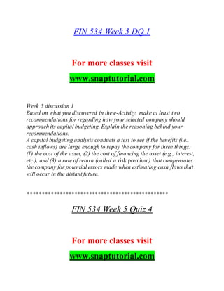 FIN 534 Week 5 DQ 1
For more classes visit
www.snaptutorial.com
Week 5 discussion 1
Based on what you discovered in the e-Activity, make at least two
recommendations for regarding how your selected company should
approach its capital budgeting. Explain the reasoning behind your
recommendations.
A capital budgeting analysis conducts a test to see if the benefits (i.e.,
cash inflows) are large enough to repay the company for three things:
(1) the cost of the asset, (2) the cost of financing the asset (e.g., interest,
etc.), and (3) a rate of return (called a risk premium) that compensates
the company for potential errors made when estimating cash flows that
will occur in the distant future.
************************************************
FIN 534 Week 5 Quiz 4
For more classes visit
www.snaptutorial.com
 