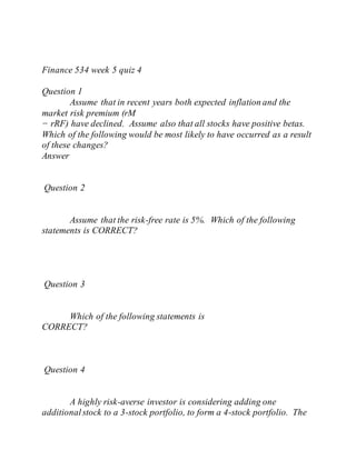 Finance 534 week 5 quiz 4
Question 1
Assume that in recent years both expected inflation and the
market risk premium (rM
− rRF) have declined. Assume also that all stocks have positive betas.
Which of the following would be most likely to have occurred as a result
of these changes?
Answer
Question 2
Assume that the risk-free rate is 5%. Which of the following
statements is CORRECT?
Question 3
Which of the following statements is
CORRECT?
Question 4
A highly risk-averse investor is considering adding one
additionalstock to a 3-stock portfolio, to form a 4-stock portfolio. The
 