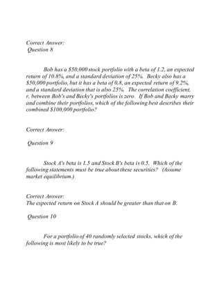 Correct Answer:
Question 8
Bob has a $50,000 stock portfolio with a beta of 1.2, an expected
return of 10.8%, and a standard deviation of 25%. Becky also has a
$50,000 portfolio, but it has a beta of 0.8, an expected return of 9.2%,
and a standard deviation that is also 25%. The correlation coefficient,
r, between Bob's and Becky's portfolios is zero. If Bob and Becky marry
and combine their portfolios, which of the following best describes their
combined $100,000 portfolio?
Correct Answer:
Question 9
Stock A's beta is 1.5 and Stock B's beta is 0.5. Which of the
following statements must be true about these securities? (Assume
market equilibrium.)
Correct Answer:
The expected return on Stock A should be greater than that on B.
Question 10
For a portfolio of 40 randomly selected stocks, which of the
following is most likely to be true?
 