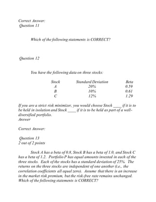 Correct Answer:
Question 11
Which of the following statements is CORRECT?
Question 12
You have the following data on three stocks:
Stock Standard Deviation Beta
A 20% 0.59
B 10% 0.61
C 12% 1.29
If you are a strict risk minimizer, you would choose Stock ____ if it is to
be held in isolation and Stock ____ if it is to be held as part of a well-
diversified portfolio.
Answer
Correct Answer:
Question 13
2 out of 2 points
Stock A has a beta of 0.8, Stock B has a beta of 1.0, and Stock C
has a beta of 1.2. Portfolio P has equal amounts invested in each of the
three stocks. Each of the stocks has a standard deviation of 25%. The
returns on the three stocks are independent of one another (i.e., the
correlation coefficients all equal zero). Assume that there is an increase
in the market risk premium, but the risk-free rate remains unchanged.
Which of the following statements is CORRECT?
 