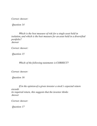 Correct Answer:
Question 14
Which is the best measure of risk for a single asset held in
isolation, and which is the best measure for an asset held in a diversified
portfolio?
Answer
Correct Answer:
Question 15
Which of the following statements is CORRECT?
Correct Answer:
Question 16
If in the opinion of a given investor a stock’s expected return
exceeds
its required return, this suggests that the investor thinks
Answer
Correct Answer:
Question 17
 