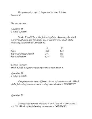 The preemptive right is important to shareholders
because it
Correct Answer:
Question 18
2 out of 2 points
Stocks X and Y have the following data. Assuming the stock
market is efficient and the stocks are in equilibrium, which of the
following statements is CORRECT?
X Y
Price $25 $25
Expected dividend yield 5% 3%
Required return 12% 10%
Correct Answer:
Stock X pays a higher dividend per share than Stock Y.
Question 19
2 out of 2 points
Companies can issue different classes of common stock. Which
of the following statements concerning stock classes is CORRECT?
Question 20
The required returns of Stocks X and Y are rX = 10% and rY
= 12%. Which of the following statements is CORRECT?
 