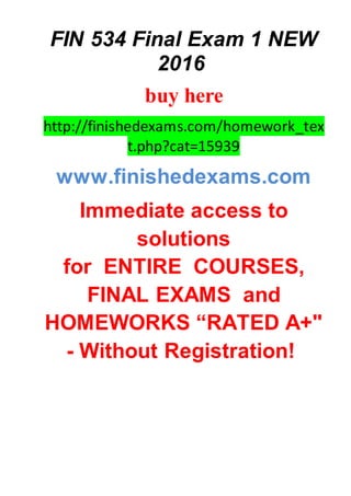 FIN 534 Final Exam 1 NEW
2016
buy here
http://finishedexams.com/homework_tex
t.php?cat=15939
www.finishedexams.com
Immediate access to
solutions
for ENTIRE COURSES,
FINAL EXAMS and
HOMEWORKS “RATED A+"
- Without Registration!
 