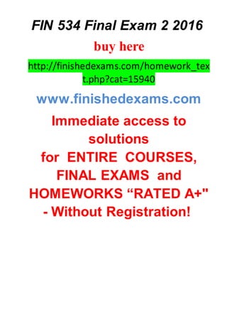 FIN 534 Final Exam 2 2016
buy here
http://finishedexams.com/homework_tex
t.php?cat=15940
www.finishedexams.com
Immediate access to
solutions
for ENTIRE COURSES,
FINAL EXAMS and
HOMEWORKS “RATED A+"
- Without Registration!
 