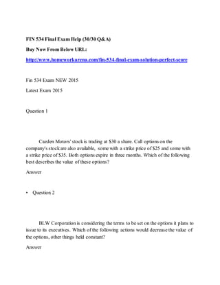 FIN 534 Final Exam Help (30/30 Q&A)
Buy Now From Below URL:
http://www.homeworkarena.com/fin-534-final-exam-solution-perfect-score
Fin 534 Exam NEW 2015
Latest Exam 2015
Question 1
Cazden Motors' stockis trading at $30 a share. Call options on the
company's stockare also available, some with a strike price of $25 and some with
a strike price of $35. Both options expire in three months. Which of the following
best describes the value of these options?
Answer
• Question 2
BLW Corporation is considering the terms to be set on the options it plans to
issue to its executives. Which of the following actions would decrease the value of
the options, other things held constant?
Answer
 
