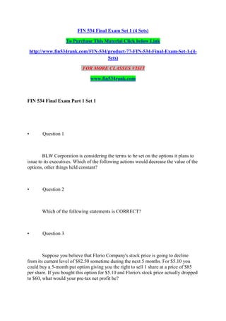 FIN 534 Final Exam Set 1 (4 Sets)
To Purchase This Material Click below Link
http://www.fin534rank.com/FIN-534/product-77-FIN-534-Final-Exam-Set-1-(4-
Sets)
FOR MORE CLASSES VISIT
www.fin534rank.com
FIN 534 Final Exam Part 1 Set 1
• Question 1
BLW Corporation is considering the terms to be set on the options it plans to
issue to its executives. Which of the following actions would decrease the value of the
options, other things held constant?
• Question 2
Which of the following statements is CORRECT?
• Question 3
Suppose you believe that Florio Company's stock price is going to decline
from its current level of $82.50 sometime during the next 5 months. For $5.10 you
could buy a 5-month put option giving you the right to sell 1 share at a price of $85
per share. If you bought this option for $5.10 and Florio's stock price actually dropped
to $60, what would your pre-tax net profit be?
 