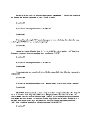 For a typical firm, which of the following sequencesis CORRECT? All rates are after taxes,
and assume that the firm operates at its target capital structure.
• Question 40
Which of the following statements is CORRECT?
• Question 41
Which of the following is NOT a capital component when calculating the weighted average
cost ofcapital (WACC) for use in capital budgeting?
• Question 42
Adams Inc. has the following data: rRF = 5.00%; RPM = 6.00%; and b = 1.05. What is the
firm's cost ofcommon from reinvested earnings based on the CAPM?
• Question 43
Which of the following statements is CORRECT?
• Question 44
Assume a project has normal cash flows. All else equal, which ofthe following statements is
CORRECT?
• Question 45
Which of the following statements is NOT a disadvantage ofthe regular payback method?
• Question 46
The WACC for two mutually exclusive projects that are being considered is 12%. Project K
has an IRR of 20% while Project R's IRR is 15%. The projects have the same NPVat the 12%
current WACC. Interest rates are currently high. However, you believe that money costs and thus
your WACC will soon decline. You also think that the projects will not be funded until the WACC
has decreased,and their cash flows will not be affected by the change in economic conditions.
Under these conditions, which ofthe following statements is CORRECT?
• Question 47
 