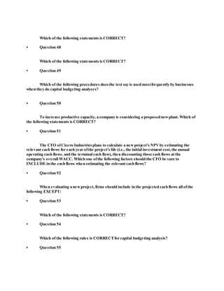 Which of the following statements is CORRECT?
• Question 48
Which of the following statements is CORRECT?
• Question 49
Which of the following procedures doesthe text say is used mostfrequently by businesses
when they do capital budgeting analyses?
• Question 50
To increase productive capacity, a company is considering a proposed newplant. Which of
the following statements is CORRECT?
• Question 51
The CFO ofCicero Industriesplans to calculate a newproject's NPVby estimating the
relevant cash flows for each year ofthe project's life (i.e., the initial investment cost,the annual
operating cash flows, and the terminal cash flow), then discounting those cash flows at the
company's overall WACC. Which one ofthe following factors should the CFO be sure to
INCLUDE in the cash flows when estimating the relevant cash flows?
• Question 52
When evaluating a newproject, firms should include in the projected cash flows all ofthe
following EXCEPT:
• Question 53
Which of the following statements is CORRECT?
• Question 54
Which of the following rules is CORRECTfor capital budgeting analysis?
• Question 55
 