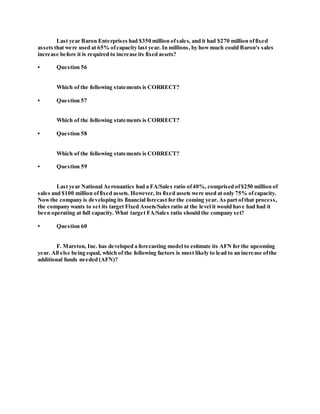 Last year Baron Enterprises had $350 million ofsales, and it had $270 million offixed
assets that were used at 65% ofcapacity last year. In millions, by howmuch could Baron's sales
increase before it is required to increase its fixed assets?
• Question 56
Which of the following statements is CORRECT?
• Question 57
Which of the following statements is CORRECT?
• Question 58
Which of the following statements is CORRECT?
• Question 59
Last year National Aeronautics had a FA/Sales ratio of40%, comprised of$250 million of
sales and $100 million offixed assets. However, its fixed assets were used at only 75% ofcapacity.
Nowthe company is developing its financial forecast for the coming year. As part ofthat process,
the company wants to set its target Fixed Assets/Sales ratio at the level it would have had had it
been operating at full capacity. What target FA/Sales ratio should the company set?
• Question 60
F. Marston, Inc. has developed a forecasting model to estimate its AFN for the upcoming
year. All else being equal, which of the following factors is most likely to lead to an increase ofthe
additional funds needed (AFN)?
 