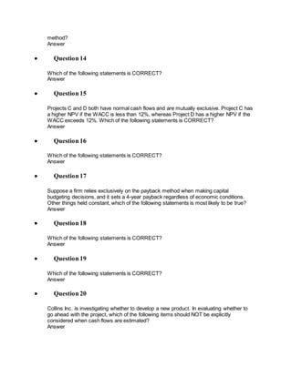 method?
Answer
 Question 14
Which of the following statements is CORRECT?
Answer
 Question 15
Projects C and D both have normal cash flows and are mutually exclusive. Project C has
a higher NPV if the WACC is less than 12%, whereas Project D has a higher NPV if the
WACC exceeds 12%. Which of the following statements is CORRECT?
Answer
 Question 16
Which of the following statements is CORRECT?
Answer
 Question 17
Suppose a firm relies exclusively on the payback method when making capital
budgeting decisions, and it sets a 4-year payback regardless of economic conditions.
Other things held constant, which of the following statements is most likely to be true?
Answer
 Question 18
Which of the following statements is CORRECT?
Answer
 Question 19
Which of the following statements is CORRECT?
Answer
 Question 20
Collins Inc. is investigating whether to develop a new product. In evaluating whether to
go ahead with the project, which of the following items should NOT be explicitly
considered when cash flows are estimated?
Answer
 