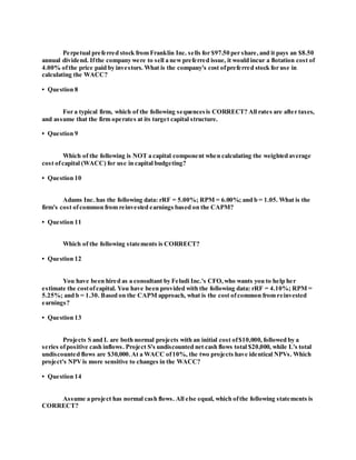 Perpetual preferred stock from Franklin Inc. sells for $97.50 per share,and it pays an $8.50
annual dividend. Ifthe company were to sell a newpreferred issue, it would incur a flotation cost of
4.00% ofthe price paid by investors. What is the company's cost ofpreferred stock for use in
calculating the WACC?
• Question 8
For a typical firm, which of the following sequencesis CORRECT? All rates are after taxes,
and assume that the firm operates at its target capital structure.
• Question 9
Which of the following is NOT a capital component when calculating the weighted average
cost ofcapital (WACC) for use in capital budgeting?
• Question 10
Adams Inc. has the following data: rRF = 5.00%; RPM = 6.00%; and b = 1.05. What is the
firm's cost ofcommon from reinvested earnings based on the CAPM?
• Question 11
Which of the following statements is CORRECT?
• Question 12
You have been hired as a consultant by Feludi Inc.'s CFO,who wants you to help her
estimate the costofcapital. You have been provided with the following data: rRF = 4.10%; RPM =
5.25%; and b = 1.30. Based on the CAPM approach, what is the cost ofcommon from reinvested
earnings?
• Question 13
Projects S and L are both normal projects with an initial cost of$10,000, followed by a
series ofpositive cash inflows. Project S's undiscounted net cash flows total $20,000, while L's total
undiscounted flows are $30,000.At a WACC of10%, the two projects have identical NPVs. Which
project's NPVis more sensitive to changes in the WACC?
• Question 14
Assume a project has normal cash flows. All else equal, which ofthe following statements is
CORRECT?
 