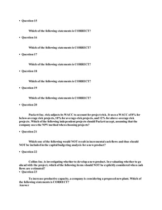 • Question 15
Which of the following statements is CORRECT?
• Question 16
Which of the following statements is CORRECT?
• Question 17
Which of the following statements is CORRECT?
• Question 18
Which of the following statements is CORRECT?
• Question 19
Which of the following statements is CORRECT?
• Question 20
Puckett Inc. risk-adjusts its WACC to account for project risk. It usesa WACC of8% for
below-average risk projects,10%for average-risk projects, and 12% for above-average risk
projects. Which ofthe following independent projects should Puckettaccept, assuming that the
company uses the NPVmethod when choosing projects?
• Question 21
Which one ofthe following would NOT result in incremental cash flows and thus should
NOT be included in the capital budgeting analysis for a newproduct?
• Question 22
Collins Inc. is investigating whether to develop a newproduct. In evaluating whether to go
ahead with the project, which ofthe following items should NOT be explicitly considered when cash
flows are estimated?
• Question 23
To increase productive capacity, a company is considering a proposed newplant. Which of
the following statements is CORRECT?
Answer
 