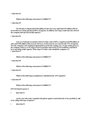 • Question 24
Which of the following statements is CORRECT?
• Question 25
The Besnier Company had $250 million ofsales last year, and it had $75 million offixed
assets that were being operated at 80% ofcapacity. In millions, howlarge could sales have been if
the company had operated at full capacity?
• Question 26
Last year National Aeronautics had a FA/Sales ratio of40%, comprised of$250 million of
sales and $100 million offixed assets. However, its fixed assets were used at only 75% ofcapacity.
Nowthe company is developing its financial forecast for the coming year. As part ofthat process,
the company wants to set its target Fixed Assets/Sales ratio at the level it would have had had it
been operating at full capacity. What target FA/Sales ratio should the company set?
• Question 27
Which of the following statements is CORRECT?
• Question 28
Which of the following statements is CORRECT?
• Question 29
Which of the following assumptions is embodied in the AFN equation?
• Question 30
Which of the following statements is CORRECT?
FIN 534 Final Exam Set 3
• Question 31
An investor who writes standard call options against stock held in his or her portfolio is said
to be selling what type ofoptions?
• Question 32
 