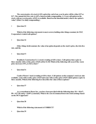 The current price ofa stock is $22, and at the end of one year its price will be either $27 or
$17. The annual risk-free rate is 6.0%, based on daily compounding. A 1-year call option on the
stock,with an exercise price of$22, is available. Based on the binomial model, what is the option's
value? (Hint: Use daily compounding.)
• Question 33
Which of the following statements is most correct, holding other things constant, for XYZ
Corporation's traded call options?
• Question 34
Other things held constant, the value ofan option depends on the stock's price, the risk-free
rate, and the
• Question3 5
Braddock Construction Co.'s stock is trading at $20 a share. Call options that expire in
three months with a strike price of$20 sell for $1.50.Which ofthe following will occur if the stock
price increases10%, to $22 a share?
• Question3 6
Cazden Motors' stock is trading at $30 a share. Call options on the company's stock are also
available, some with a strike price of$25 and some with a strike price of$35. Both options expire in
three months.Which ofthe following best describes the value ofthese options?
• Question 37
As a consultant to Basso Inc., you have been provided with the following data: D1 = $0.67;
P0 = $27.50; and g = 8.00% (constant). What is the cost ofcommon from reinvested earnings based
on the DCF approach?
• Question 38
Which of the following statements is CORRECT?
• Question 39
 