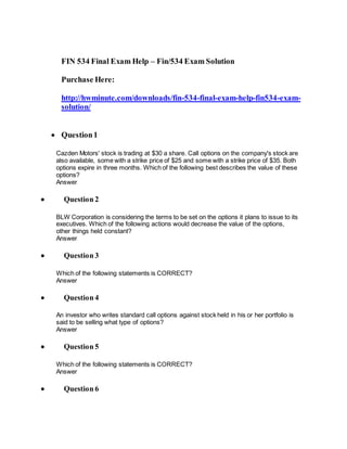 FIN 534 Final Exam Help – Fin/534 Exam Solution
Purchase Here:
http://hwminute.com/downloads/fin-534-final-exam-help-fin534-exam-
solution/
 Question1
Cazden Motors' stock is trading at $30 a share. Call options on the company's stock are
also available, some with a strike price of $25 and some with a strike price of $35. Both
options expire in three months. Which of the following best describes the value of these
options?
Answer
 Question 2
BLW Corporation is considering the terms to be set on the options it plans to issue to its
executives. Which of the following actions would decrease the value of the options,
other things held constant?
Answer
 Question 3
Which of the following statements is CORRECT?
Answer
 Question 4
An investor who writes standard call options against stock held in his or her portfolio is
said to be selling what type of options?
Answer
 Question 5
Which of the following statements is CORRECT?
Answer
 Question 6
 