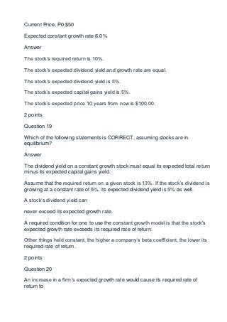 Current Price, P0 $50

Expected constant growth rate 6.0%

Answer

The stock’s required return is 10%.

The stock’s expected dividend yield and growth rate are equal.

The stock’s expected dividend yield is 5%.

The stock’s expected capital gains yield is 5%.

The stock’s expected price 10 years from now is $100.00.

2 points

Question 19

Which of the following statements is CORRECT, assuming stocks are in
equilibrium?

Answer

The dividend yield on a constant growth stock must equal its expected total return
minus its expected capital gains yield.

Assume that the required return on a given stock is 13%. If the stock’s dividend is
growing at a constant rate of 5%, its expected dividend yield is 5% as well.

A stock’s dividend yield can

never exceed its expected growth rate.

A required condition for one to use the constant growth model is that the stock’s
expected growth rate exceeds its required rate of return.

Other things held constant, the higher a company’s beta coefficient, the lower its
required rate of return.

2 points

Question 20

An increase in a firm’s expected growth rate would cause its required rate of
return to
 