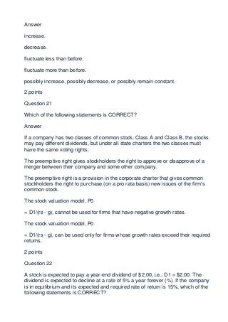 Answer

increase.

decrease.

fluctuate less than before.

fluctuate more than before.

possibly increase, possibly decrease, or possibly remain constant.

2 points

Question 21

Which of the following statements is CORRECT?

Answer

If a company has two classes of common stock, Class A and Class B, the stocks
may pay different dividends, but under all state charters the two classes must
have the same voting rights.

The preemptive right gives stockholders the right to approve or disapprove of a
merger between their company and some other company.

The preemptive right is a provision in the corporate charter that gives common
stockholders the right to purchase (on a pro rata basis) new issues of the firm's
common stock.

The stock valuation model, P0

= D1/(rs - g), cannot be used for firms that have negative growth rates.

The stock valuation model, P0

= D1/(rs - g), can be used only for firms whose growth rates exceed their required
returns.

2 points

Question 22

A stock is expected to pay a year-end dividend of $2.00, i.e., D1 = $2.00. The
dividend is expected to decline at a rate of 5% a year forever (%). If the company
is in equilibrium and its expected and required rate of return is 15%, which of the
following statements is CORRECT?
 
