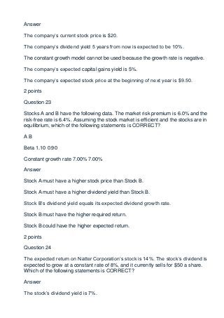 Answer

The company’s current stock price is $20.

The company’s dividend yield 5 years from now is expected to be 10%.

The constant growth model cannot be used because the growth rate is negative.

The company’s expected capital gains yield is 5%.

The company’s expected stock price at the beginning of next year is $9.50.

2 points

Question 23

Stocks A and B have the following data. The market risk premium is 6.0% and the
risk-free rate is 6.4%. Assuming the stock market is efficient and the stocks are in
equilibrium, which of the following statements is CORRECT?

AB

Beta 1.10 0.90

Constant growth rate 7.00% 7.00%

Answer

Stock A must have a higher stock price than Stock B.

Stock A must have a higher dividend yield than Stock B.

Stock B’s dividend yield equals its expected dividend growth rate.

Stock B must have the higher required return.

Stock B could have the higher expected return.

2 points

Question 24

The expected return on Natter Corporation’s stock is 14%. The stock’s dividend is
expected to grow at a constant rate of 8%, and it currently sells for $50 a share.
Which of the following statements is CORRECT?

Answer

The stock’s dividend yield is 7%.
 
