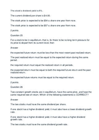 The stock’s dividend yield is 8%.

The current dividend per share is $4.00.

The stock price is expected to be $54 a share one year from now.

The stock price is expected to be $57 a share one year from now.

2 points

Question 25

For a stock to be in equilibrium, that is, for there to be no long-term pressure for
its price to depart from its current level, then

Answer

the expected future return must be less than the most recent past realized return.

The past realized return must be equal to the expected return during the same
period.

the required return must equal the realized return in all periods.

the expected return must be equal to both the required future return and the past
realized return.

the expected future returns must be equal to the required return.

2 points

Question 26

Two constant growth stocks are in equilibrium, have the same price, and have the
same required rate of return. Which of the following statements is CORRECT?

Answer

The two stocks must have the same dividend per share.

If one stock has a higher dividend yield, it must also have a lower dividend growth
rate.

If one stock has a higher dividend yield, it must also have a higher dividend
growth rate.

The two stocks must have the same dividend growth rate.
 