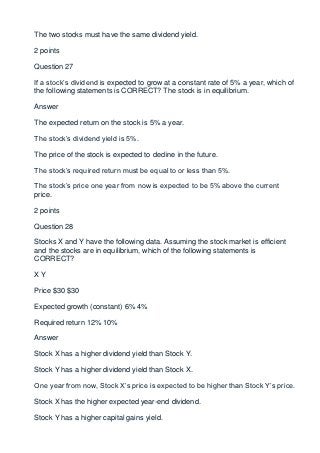 The two stocks must have the same dividend yield.

2 points

Question 27

If a stock’s dividend is expected to grow at a constant rate of 5% a year, which of
the following statements is CORRECT? The stock is in equilibrium.

Answer

The expected return on the stock is 5% a year.

The stock’s dividend yield is 5%.

The price of the stock is expected to decline in the future.

The stock’s required return must be equal to or less than 5%.

The stock’s price one year from now is expected to be 5% above the current
price.

2 points

Question 28

Stocks X and Y have the following data. Assuming the stock market is efficient
and the stocks are in equilibrium, which of the following statements is
CORRECT?

XY

Price $30 $30

Expected growth (constant) 6% 4%

Required return 12% 10%

Answer

Stock X has a higher dividend yield than Stock Y.

Stock Y has a higher dividend yield than Stock X.

One year from now, Stock X’s price is expected to be higher than Stock Y’s price.

Stock X has the higher expected year-end dividend.

Stock Y has a higher capital gains yield.
 