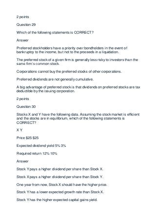 2 points

Question 29

Which of the following statements is CORRECT?

Answer

Preferred stockholders have a priority over bondholders in the event of
bankruptcy to the income, but not to the proceeds in a liquidation.

The preferred stock of a given firm is generally less risky to investors than the
same firm’s common stock.

Corporations cannot buy the preferred stocks of other corporations.

Preferred dividends are not generally cumulative.

A big advantage of preferred stock is that dividends on preferred stocks are tax
deductible by the issuing corporation.

2 points

Question 30

Stocks X and Y have the following data. Assuming the stock market is efficient
and the stocks are in equilibrium, which of the following statements is
CORRECT?

XY

Price $25 $25

Expected dividend yield 5% 3%

Required return 12% 10%

Answer

Stock Y pays a higher dividend per share than Stock X.

Stock X pays a higher dividend per share than Stock Y.

One year from now, Stock X should have the higher price.

Stock Y has a lower expected growth rate than Stock X.

Stock Y has the higher expected capital gains yield.
 