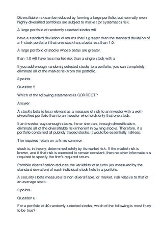 Diversifiable risk can be reduced by forming a large portfolio, but normally even
highly-diversified portfolios are subject to market (or systematic) risk.

A large portfolio of randomly selected stocks will

have a standard deviation of returns that is greater than the standard deviation of
a 1-stock portfolio if that one stock has a beta less than 1.0.

A large portfolio of stocks whose betas are greater

than 1.0 will have less market risk than a single stock with a

If you add enough randomly selected stocks to a portfolio, you can completely
eliminate all of the market risk from the portfolio.

2 points

Question 5

Which of the following statements is CORRECT?

Answer

A stock's beta is less relevant as a measure of risk to an investor with a well-
diversified portfolio than to an investor who holds only that one stock.

If an investor buys enough stocks, he or she can, through diversification,
eliminate all of the diversifiable risk inherent in owning stocks. Therefore, if a
portfolio contained all publicly traded stocks, it would be essentially riskless.

The required return on a firm's common

stock is, in theory, determined solely by its market risk. If the market risk is
known, and if that risk is expected to remain constant, then no other information is
required to specify the firm's required return.

Portfolio diversification reduces the variability of returns (as measured by the
standard deviation) of each individual stock held in a portfolio.

A security's beta measures its non-diversifiable, or market, risk relative to that of
an average stock.

2 points

Question 6

For a portfolio of 40 randomly selected stocks, which of the following is most likely
to be true?
 