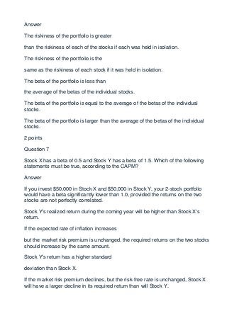 Answer

The riskiness of the portfolio is greater

than the riskiness of each of the stocks if each was held in isolation.

The riskiness of the portfolio is the

same as the riskiness of each stock if it was held in isolation.

The beta of the portfolio is less than

the average of the betas of the individual stocks.

The beta of the portfolio is equal to the average of the betas of the individual
stocks.

The beta of the portfolio is larger than the average of the betas of the individual
stocks.

2 points

Question 7

Stock X has a beta of 0.5 and Stock Y has a beta of 1.5. Which of the following
statements must be true, according to the CAPM?

Answer

If you invest $50,000 in Stock X and $50,000 in Stock Y, your 2-stock portfolio
would have a beta significantly lower than 1.0, provided the returns on the two
stocks are not perfectly correlated.

Stock Y's realized return during the coming year will be higher than Stock X's
return.

If the expected rate of inflation increases

but the market risk premium is unchanged, the required returns on the two stocks
should increase by the same amount.

Stock Y's return has a higher standard

deviation than Stock X.

If the market risk premium declines, but the risk-free rate is unchanged, Stock X
will have a larger decline in its required return than will Stock Y.
 