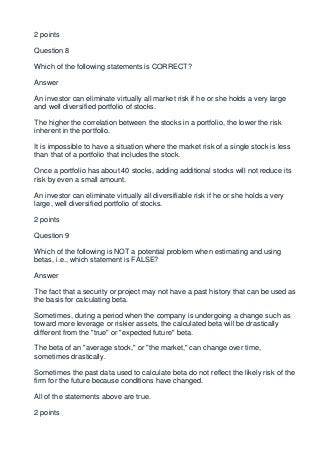 2 points

Question 8

Which of the following statements is CORRECT?

Answer

An investor can eliminate virtually all market risk if he or she holds a very large
and well diversified portfolio of stocks.

The higher the correlation between the stocks in a portfolio, the lower the risk
inherent in the portfolio.

It is impossible to have a situation where the market risk of a single stock is less
than that of a portfolio that includes the stock.

Once a portfolio has about 40 stocks, adding additional stocks will not reduce its
risk by even a small amount.

An investor can eliminate virtually all diversifiable risk if he or she holds a very
large, well diversified portfolio of stocks.

2 points

Question 9

Which of the following is NOT a potential problem when estimating and using
betas, i.e., which statement is FALSE?

Answer

The fact that a security or project may not have a past history that can be used as
the basis for calculating beta.

Sometimes, during a period when the company is undergoing a change such as
toward more leverage or riskier assets, the calculated beta will be drastically
different from the "true" or "expected future" beta.

The beta of an "average stock," or "the market," can change over time,
sometimes drastically.

Sometimes the past data used to calculate beta do not reflect the likely risk of the
firm for the future because conditions have changed.

All of the statements above are true.

2 points
 