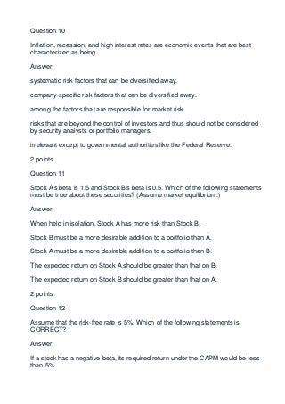 Question 10

Inflation, recession, and high interest rates are economic events that are best
characterized as being

Answer

systematic risk factors that can be diversified away.

company-specific risk factors that can be diversified away.

among the factors that are responsible for market risk.

risks that are beyond the control of investors and thus should not be considered
by security analysts or portfolio managers.

irrelevant except to governmental authorities like the Federal Reserve.

2 points

Question 11

Stock A's beta is 1.5 and Stock B's beta is 0.5. Which of the following statements
must be true about these securities? (Assume market equilibrium.)

Answer

When held in isolation, Stock A has more risk than Stock B.

Stock B must be a more desirable addition to a portfolio than A.

Stock A must be a more desirable addition to a portfolio than B.

The expected return on Stock A should be greater than that on B.

The expected return on Stock B should be greater than that on A.

2 points

Question 12

Assume that the risk-free rate is 5%. Which of the following statements is
CORRECT?

Answer

If a stock has a negative beta, its required return under the CAPM would be less
than 5%.
 