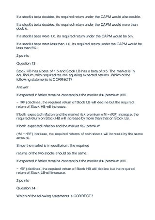 If a stock's beta doubled, its required return under the CAPM would also double.

If a stock's beta doubled, its required return under the CAPM would more than
double.

If a stock's beta were 1.0, its required return under the CAPM would be 5%.

If a stock's beta were less than 1.0, its required return under the CAPM would be
less than 5%.

2 points

Question 13

Stock HB has a beta of 1.5 and Stock LB has a beta of 0.5. The market is in
equilibrium, with required returns equaling expected returns. Which of the
following statements is CORRECT?

Answer

If expected inflation remains constant but the market risk premium (rM

− rRF) declines, the required return of Stock LB will decline but the required
return of Stock HB will increase.

If both expected inflation and the market risk premium (rM − rRF) increase, the
required return on Stock HB will increase by more than that on Stock LB.

If both expected inflation and the market risk premium

(rM − rRF) increase, the required returns of both stocks will increase by the same
amount.

Since the market is in equilibrium, the required

returns of the two stocks should be the same.

If expected inflation remains constant but the market risk premium (rM

− rRF) declines, the required return of Stock HB will decline but the required
return of Stock LB will increase.

2 points

Question 14

Which of the following statements is CORRECT?
 